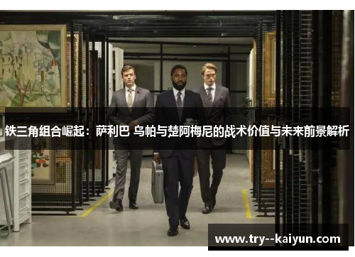 铁三角组合崛起：萨利巴 乌帕与楚阿梅尼的战术价值与未来前景解析