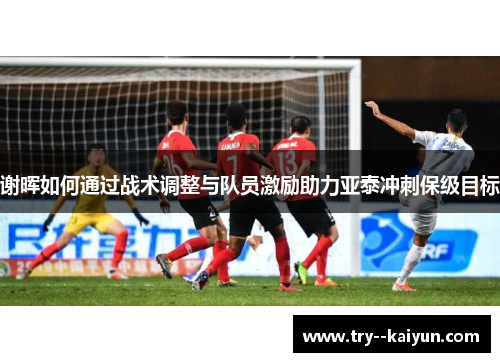 谢晖如何通过战术调整与队员激励助力亚泰冲刺保级目标