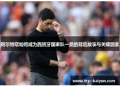 阿尔特塔如何成为西班牙国家队一员的背后故事与关键因素