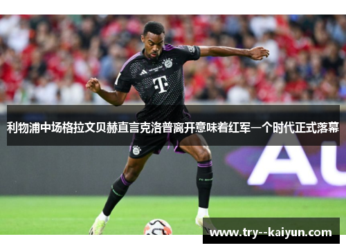 利物浦中场格拉文贝赫直言克洛普离开意味着红军一个时代正式落幕